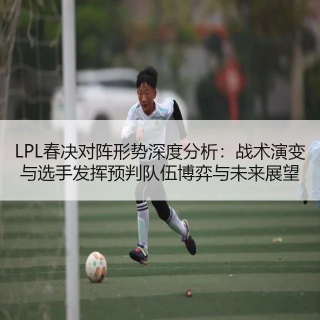 LPL春决对阵形势深度分析:战术演变与选手发挥预判队伍博弈与未来展望